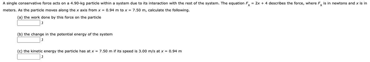 A single conservative force acts on a 4.90-kg particle within a system due to its interaction with the rest of the system. The equation F, = 2x + 4 describes the force, where F, is in newtons and x is in
meters. As the particle moves along the x axis from x = 0.94 m to x = 7.50 m, calculate the following.
(a) the work done by this force on the particle
(b) the change in the potential energy of the system
(c) the kinetic energy the particle has at x = 7.50 m if its speed is 3.00 m/s at x = 0.94 m
