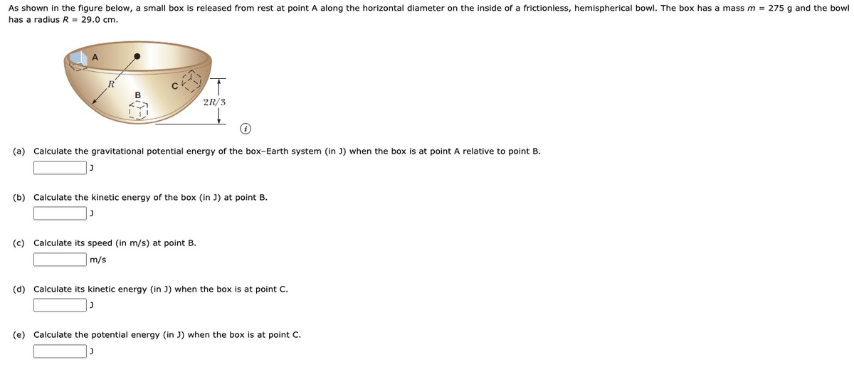 As shown in the figure below, a small box is released from rest at point A along the horizontal diameter on the inside of a frictionless, hemispherical bowl. The box has a mass m = 275 g and the bowl
has a radius R = 29.0 cm.
A.
2R/3
(a) Calculate the gravitational potential energy of the box-Earth system (in J) when the box is at point A relative to point B.
(b) Calculate the kinetic energy of the box (in J) at point B.
(c) Calculate its speed (in m/s) at point B.
m/s
(d) Calculate its kinetic energy (in J) when the box is at point C.
(e) Calculate the potential energy (in J) when the box is at point
