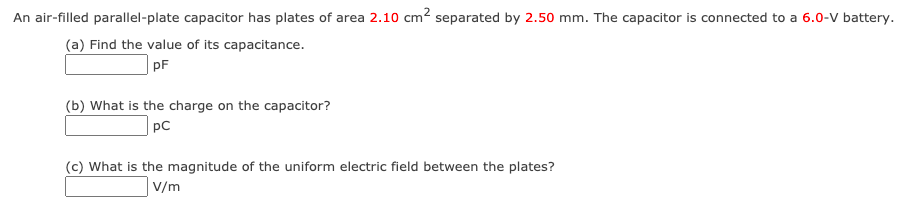 An air-filled parallel-plate capacitor has plates of area 2.10 cm? separated by 2.50 mm. The capacitor is connected to a 6.0-V battery.
(a) Find the value of its capacitance.
pF
(b) What is the charge on the capacitor?
pC
(c) What is the magnitude of the uniform electric field between the plates?
V/m
