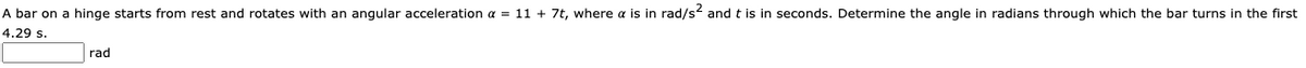 A bar on a hinge starts from rest and rotates with an angular acceleration a = 11 + 7t, where a is in rad/s2 and t is in seconds. Determine the angle in radians through which the bar turns in the first
4.29 s.
rad
