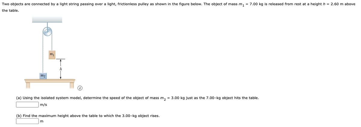 Two objects are connected by a light string passing over a light, frictionless pulley as shown in the figure below. The object of mass m, = 7.00 kg is released from rest at a height h = 2.60 m above
the table.
(a) Using the isolated system model, determine the speed of the object of mass m, = 3.00 kg just as the 7.00-kg object hits the table.
m/s
(b) Find the maximum height above the table to which the 3.00-kg object rises.
m
