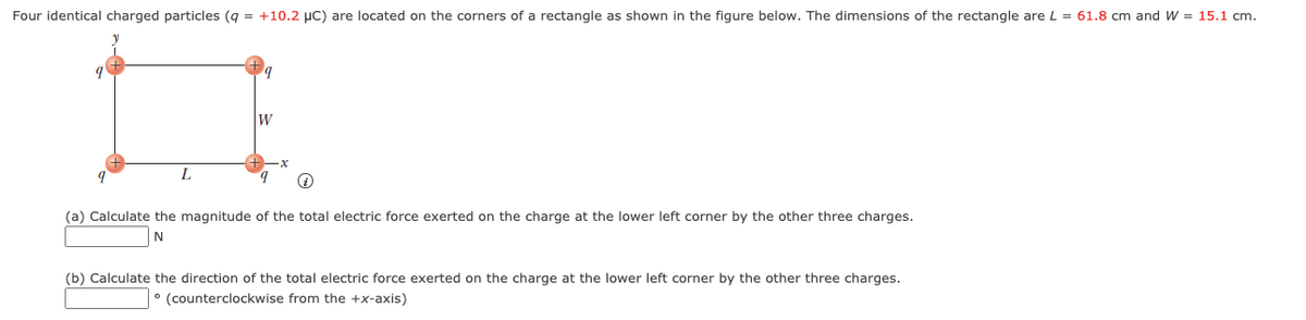 Four identical charged particles (q = +10.2 µC) are located on the corners of a rectangle as shown in the figure below. The dimensions of the rectangle are L = 61.8 cm and W = 15.1 cm.
W
(a) Calculate the magnitude of the total electric force exerted on the charge at the lower left corner by the other three charges.
N
(b) Calculate the direction of the total electric force exerted on the charge at the lower left corner by the other three charges.
° (counterclockwise from the +x-axis)
