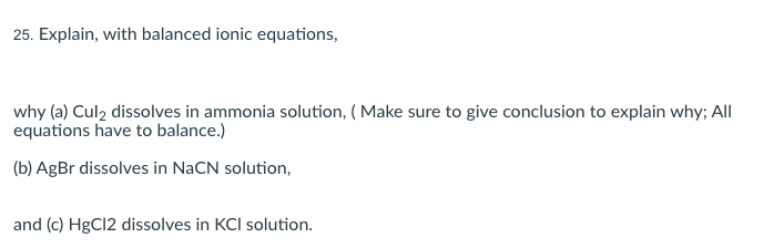 25. Explain, with balanced ionic equations,
why (a) Culz dissolves in ammonia solution, ( Make sure to give conclusion to explain why; All
equations have to balance.)
(b) AgBr dissolves in NaCN solution,
and (c) HgCl2 dissolves in KCI solution.
