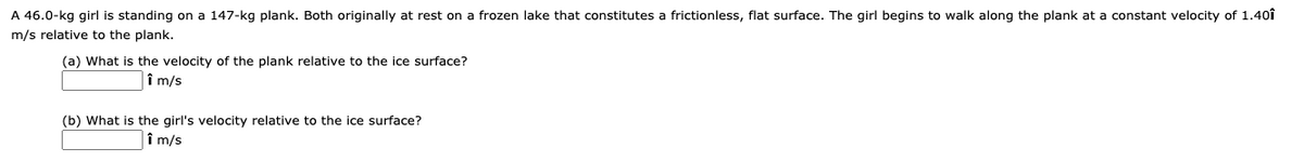 A 46.0-kg girl is standing on a 147-kg plank. Both originally at rest on a frozen lake that constitutes a frictionless, flat surface. The girl begins to walk along the plank at a constant velocity of 1.40î
m/s relative to the plank.
(a) What is the velocity of the plank relative to the ice surface?
|î m/s
(b) What is the girl's velocity relative to the ice surface?
î m/s
