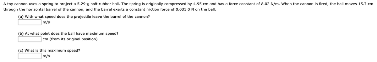 A toy cannon uses a spring to project a 5.29-g soft rubber ball. The spring is originally compressed by 4.95 cm and has a force constant of 8.02 N/m. When the cannon is fired, the ball moves 15.7 cm
through the horizontal barrel of the cannon, and the barrel exerts a constant friction force of 0.031 O N on the ball.
(a) With what speed does the projectile leave the barrel of the cannon?
m/s
(b) At what point does the ball have maximum speed?
cm (from its original position)
(c) What is this maximum speed?
m/s
