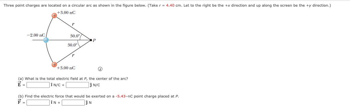 Three point charges are located on a circular arc as shown in the figure below. (Take r = 4.40 cm. Let to the right be the +x direction and up along the screen be the +y direction.)
+3.00 nC
-2.00 nC
30.0
P
30.0°
+3.00 nC
(a) What is the total electric field at P, the center of the arc?
E =
Î N/C +
ĵ N/C
(b) Find the electric force that would be exerted on a -5.43-nC point charge placed at P.
F =
ÎN +
