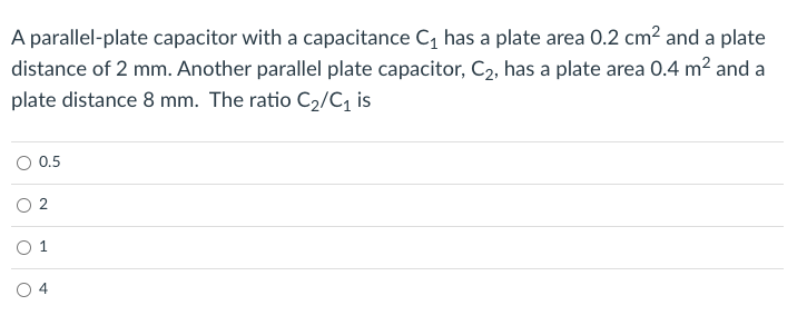 A parallel-plate capacitor with a capacitance C, has a plate area 0.2 cm² and a plate
distance of 2 mm. Another parallel plate capacitor, C2, has a plate area 0.4 m² and a
plate distance 8 mm. The ratio C2/C, is
0.5
O 1
2.
