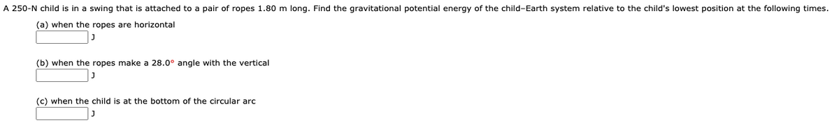 A 250-N child is in a swing that is attached to a pair of ropes 1.80 m long. Find the gravitational potential energy of the child-Earth system relative to the child's lowest position at the following times.
(a) when the ropes are horizontal
(b) when the ropes make a 28.0° angle with the vertical
(c) when the child is at the bottom of the circular arc
