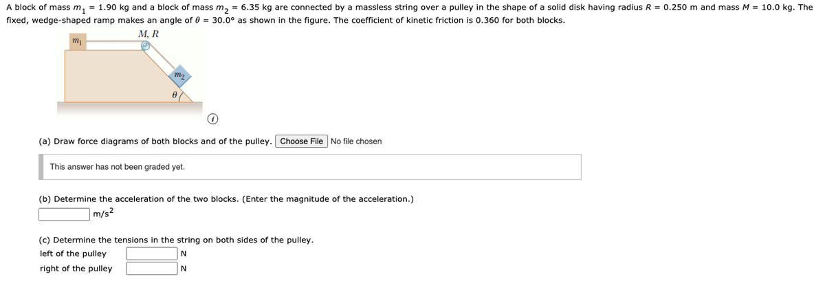 A block of mass m, = 1.90 kg and a block of mass m, = 6.35 kg are connected by a massless string over a pulley in the shape of a solid disk having radius R = 0.250 m and mass M = 10.0 kg. The
fixed, wedge-shaped ramp makes an angle of 0 = 30.0° as shown in the figure. The coefficient of kinetic friction is 0.360 for both blocks.
М, R
(a) Draw force diagrams of both blocks and of the pulley. Choose File No file chosen
This answer has not been graded yet.
(b) Determine the acceleration of the two blocks. (Enter the magnitude of the acceleration.)
|m/s²
(c) Determine the tensions in the string on both sides of the pulley.
left of the pulley
right of the pulley
