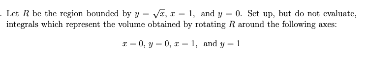 . Let R be the region bounded by y = VT, x = 1, and y = 0. Set up, but do not evaluate,
integrals which represent the volume obtained by rotating R around the following axes:
%3D
x = 0, y = 0, x = 1, and y = 1
%3D
