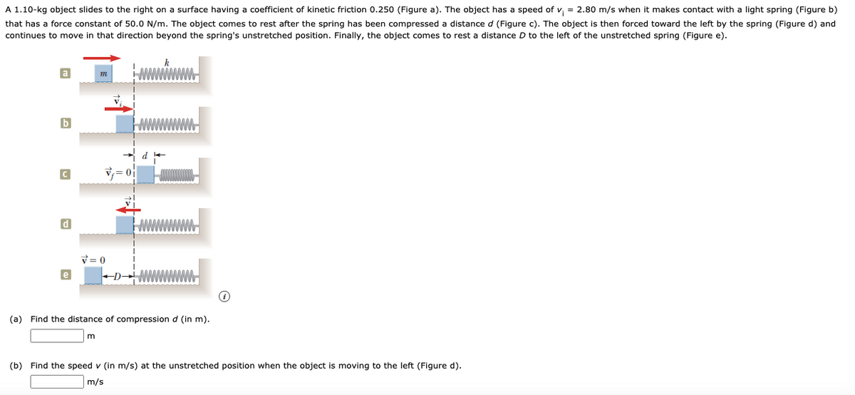 A 1.10-kg object slides to the right on a surface having a coefficient of kinetic friction 0.250 (Figure a). The object has a speed of v, = 2.80 m/s when it makes contact with a light spring (Figure b)
that has a force constant of 50.0 N/m. The object comes to rest after the spring has been compressed a distance d (Figure c). The object is then forced toward the left by the spring (Figure d) and
continues to move in that direction beyond the spring's unstretched position. Finally, the object comes to rest a distance D to the left of the unstretched spring (Figure e).
d
V= 0
e
(a) Find the distance of compression d (in m).
(b) Find the speed v (in m/s) at the unstretched position when the object is moving to the left (Figure d).
m/s
