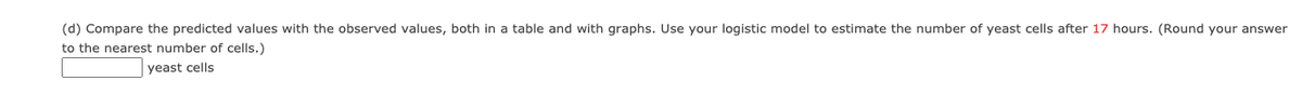(d) Compare the predicted values with the observed values, both in a table and with graphs. Use your logistic model to estimate the number of yeast cells after 17 hours. (Round your answer
to the nearest number of cells.)
yeast cells
