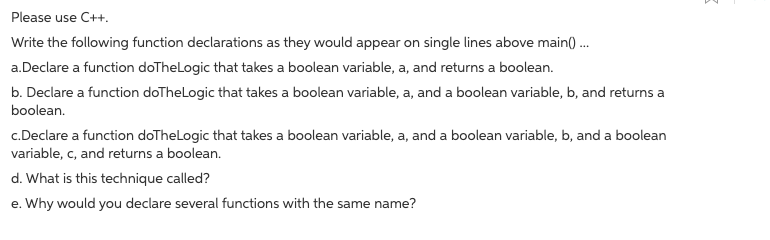 Please use C++.
Write the following function declarations as they would appear on single lines above main() .
a.Declare a function doTheLogic that takes a boolean variable, a, and returns a boolean.
b. Declare a function doTheLogic that takes a boolean variable, a, and a boolean variable, b, and returns a
boolean.
c.Declare a function doTheLogic that takes a boolean variable, a, and a boolean variable, b, and a boolean
variable, c, and returns a boolean.
d. What is this technique called?
e. Why would you declare several functions with the same name?
