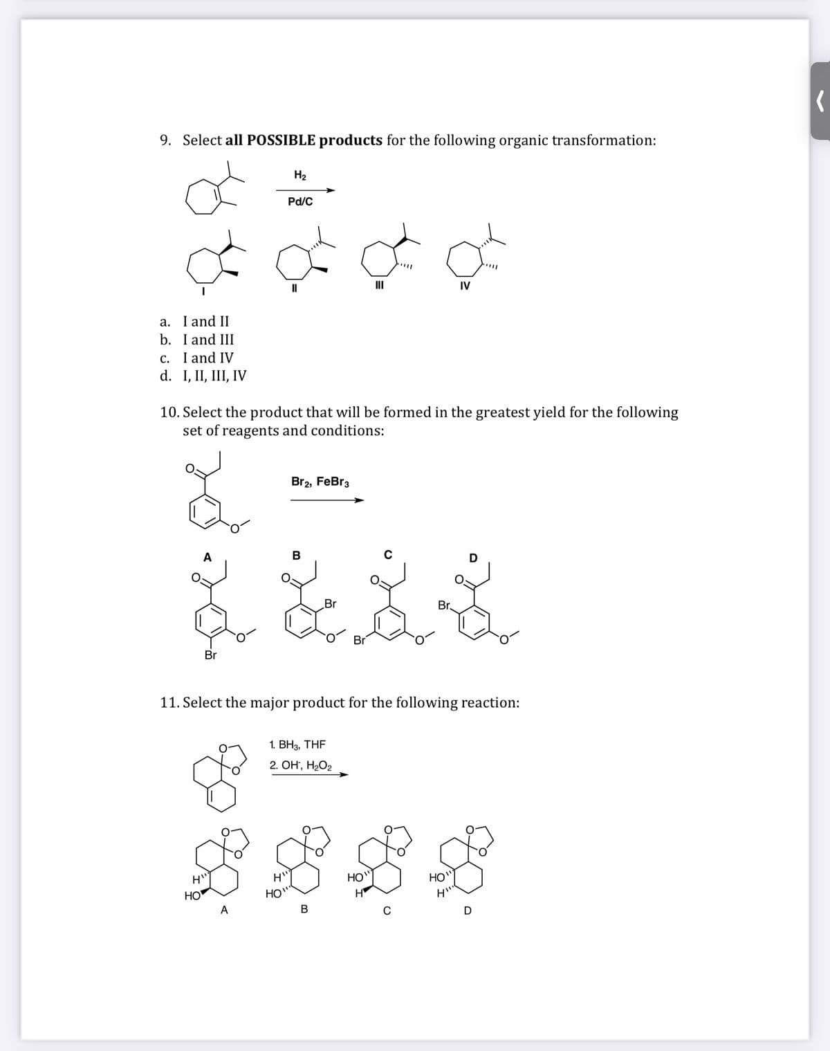 9. Select all POSSIBLE products for the following organic transformation:
H2
Pd/C
II
II
IV
a. I and II
b. I and III
c. I and IV
d. I, II, III, IV
10. Select the product that will be formed in the greatest yield for the following
set of reagents and conditions:
Br2, FeBr3
В
Br
Br.
Br
Br
11. Select the major product for the following reaction:
1. ВНз, THF
2. ОН, НаО2
HO"
H
HO
HO"
HO"
A
В
