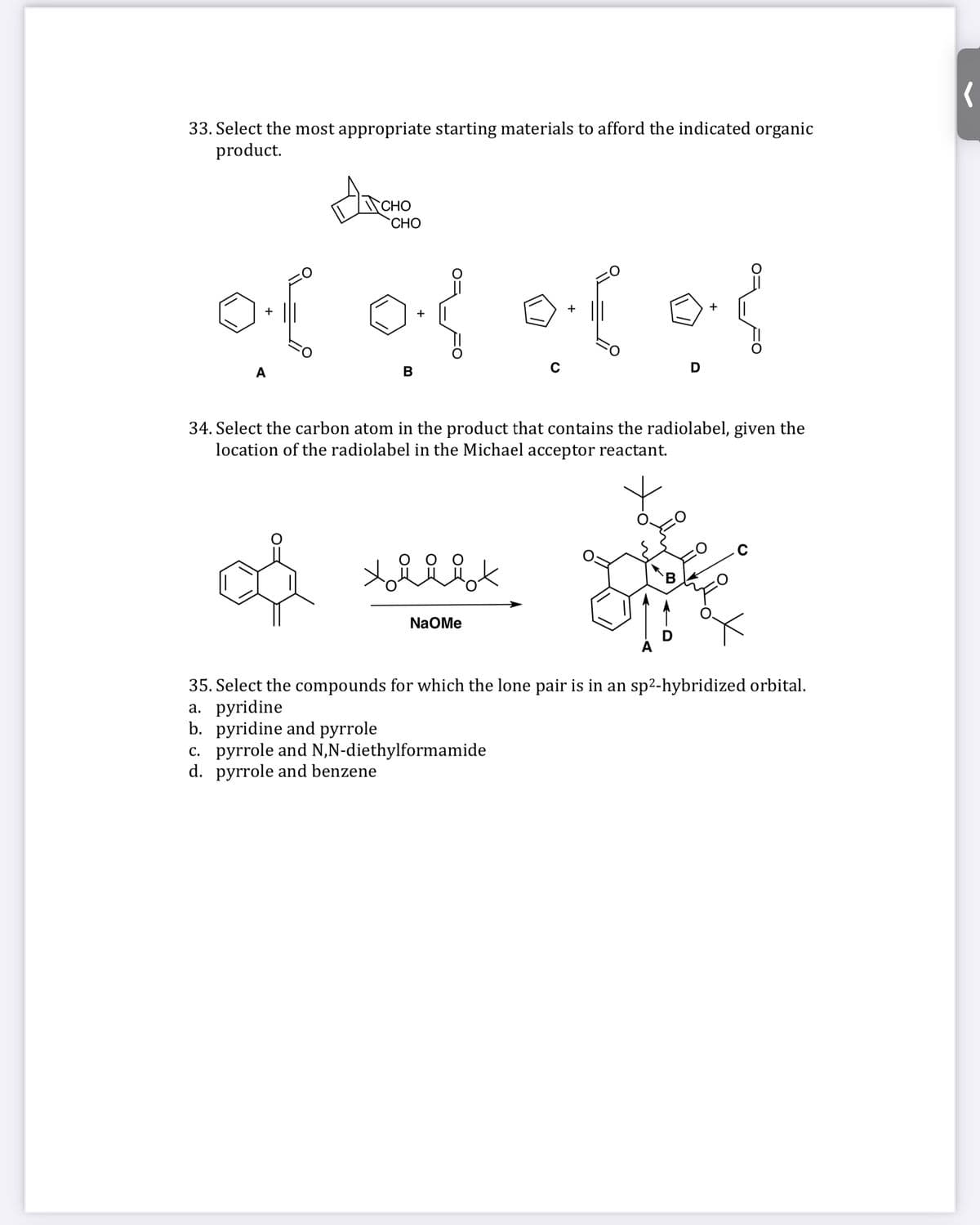 33. Select the most appropriate starting materials to afford the indicated organic
product.
CHO
CHO
+
+
А
В
D
34. Select the carbon atom in the product that contains the radiolabel, given the
location of the radiolabel in the Michael acceptor reactant.
B.
NaOMe
35. Select the compounds for which the lone pair is in an sp2-hybridized orbital.
а. рyridine
b. pyridine and pyrrole
c. pyrrole and N,N-diethylformamide
d. pyrrole and benzene
