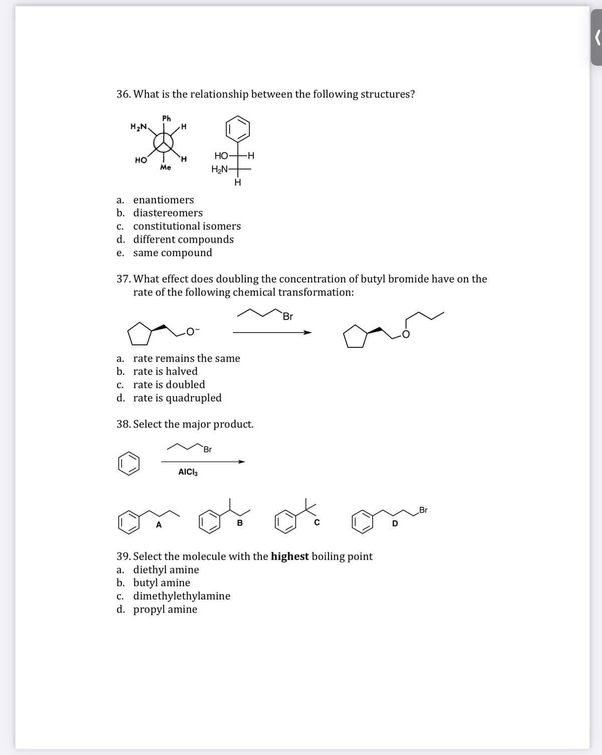 36. What is the relationship between the following structures?
Ph
H2N.
НО
-H
но
Me
H2N-
H
a. enantiomers
b. diastereomers
С.
constitutional isomers
d. different compounds
same compound
е.
37. What effect does doubling the concentration of butyl bromide have on the
rate of the following chemical transformation:
Br
a. rate remains the same
b. rate is halved
С.
rate is doubled
d. rate is quadrupled
38. Select the major product.
Br
AICI3
Br
A
В
39. Select the molecule with the highest boiling point
a. diethyl amine
b. butyl amine
c. dimethylethylamine
d. propyl amine
