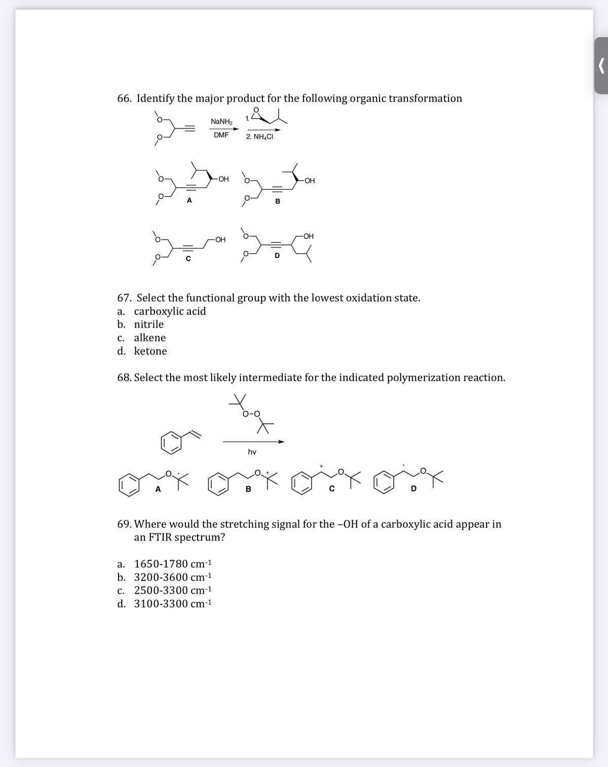 66. Identify the major product for the following organic transformation
1.
NaNH2
DMF
2. NHẠCI
OH
OH
A
В
ОН
OH
67. Select the functional group with the lowest oxidation state.
a. carboxylic acid
b. nitrile
C. alkene
d. ketone
68. Select the most likely intermediate for the indicated polymerization reaction.
hv
A
В
69. Where would the stretching signal for the -OH of a carboxylic acid appear in
an FTIR spectrum?
a. 1650-1780 cm-1
b. 3200-3600 cm-1
С.
2500-3300 cm-1
d. 3100-3300 cm-1
