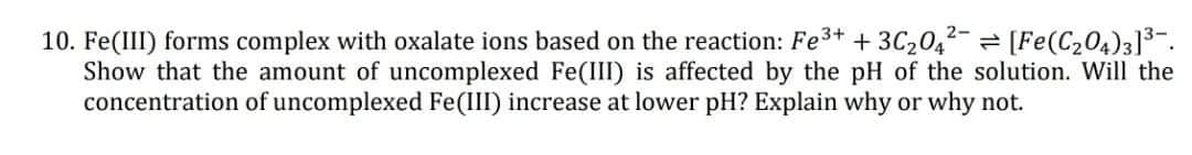 10. Fe(III) forms complex with oxalate ions based on the reaction: Fe3+ + 3C2042-= [Fe(C204)3]3-.
Show that the amount of uncomplexed Fe(III) is affected by the pH of the solution. Will the
concentration of uncomplexed Fe(III) increase at lower pH? Explain why or why not.
