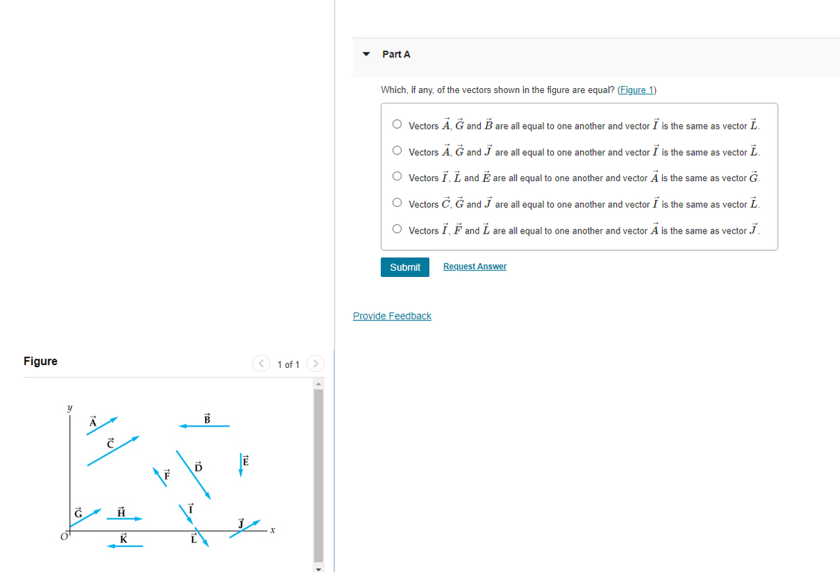 Part A
Which, if any, of the vectors shown in the figure are equal? (Figure 1)
O Vectors A, G and B are all equal to one another and vector I is the same as vector L.
O Vectors A, G and J are all equal to one another and vector I is the same as vector L.
O Vectors I, L and É are all equal to one another and vector A is the same as vector G.
O Vectors C, G and J are all equal to one another and vector I is the same as vector L.
O Vectors I, F and L are all equal to one another and vector A is the same as vector J.
Submit
Request Answer
Provide Feedback
Figure
1 of 1>
K
