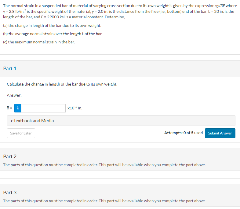 The normal strain in a suspended bar of material of varying cross section due to its own weight is given by the expression yy/3E where
y = 2.8 lb/in.³ is the specific weight of the material, y = 2.0 in. is the distance from the free (i.e., bottom) end of the bar, L = 20 in. is the
length of the bar, and E = 29000 ksi is a material constant. Determine,
(a) the change in length of the bar due to its own weight.
(b) the average normal strain over the length L of the bar.
(c) the maximum normal strain in the bar.
Part 1
Calculate the change in length of the bar due to its own weight.
Answer:
ō= i
eTextbook and Media
Save for Later
x10-6 in.
Attempts: 0 of 5 used Submit Answer
Part 2
The parts of this question must be completed in order. This part will be available when you complete the part above.
Part 3
The parts of this question must be completed in order. This part will be available when you complete the part above.