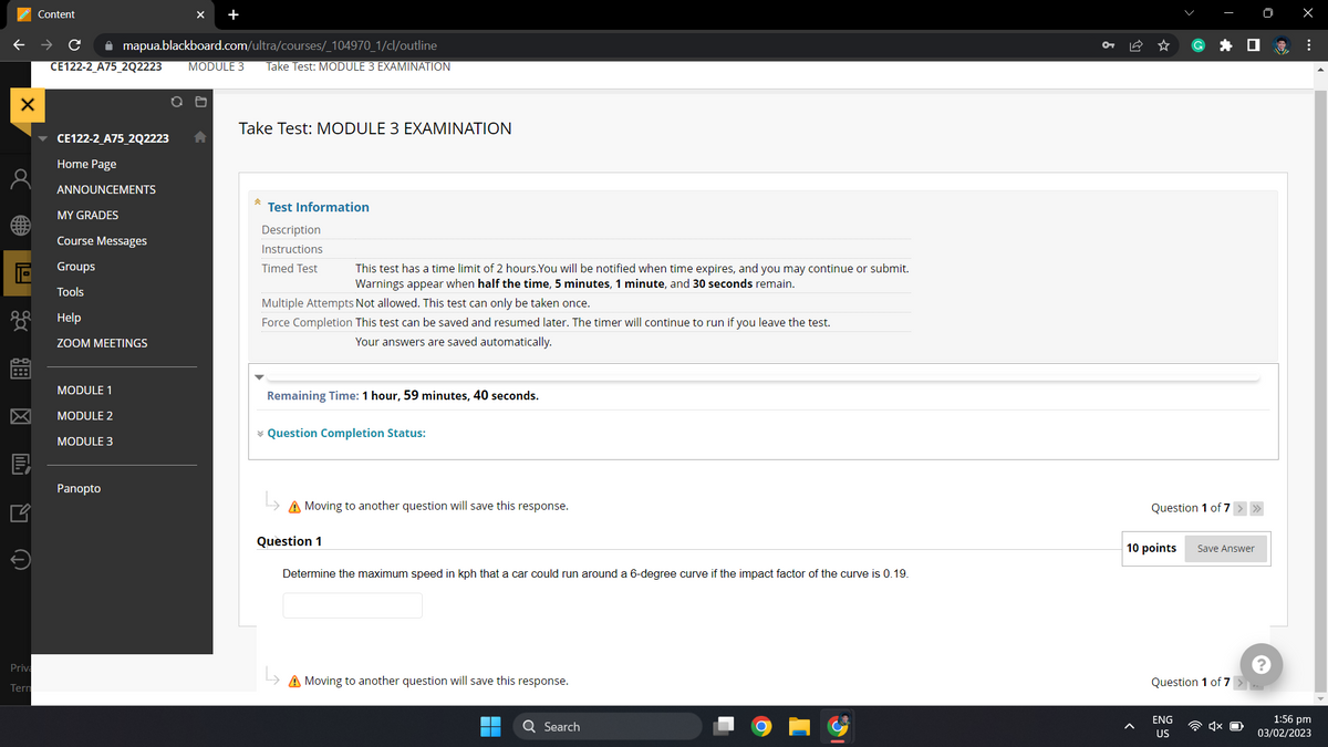 X
同
0-0₂
E
Priva
Tern
Content
✰ mapua.blackboard.com/ultra/courses/_104970_1/cl/outline
CE122-2_A75_2Q2223 MODULE 3 Take Test: MODULE 3 EXAMINATION
CE122-2_A75_2Q2223
Home Page
ANNOUNCEMENTS
MY GRADES
Course Messages
Groups
Tools
Help
ZOOM MEETINGS
MODULE 1
MODULE 2
MODULE 3
X +
Panopto
Take Test: MODULE 3 EXAMINATION
Â
Test Information
Description
Instructions
Timed Test
This test has a time limit of 2 hours. You will be notified when time expires, and you may continue or submit.
Warnings appear when half the time, 5 minutes, 1 minute, and 30 seconds remain.
Multiple Attempts Not allowed. This test can only be taken once.
Force Completion This test can be saved and resumed later. The timer will continue to run if you leave the test.
Your answers are saved automatically.
Remaining Time: 1 hour, 59 minutes, 40 seconds.
* Question Completion Status:
A Moving to another question will save this response.
Question 1
Determine the maximum speed in kph that a car could run around a 6-degree curve if the impact factor of the curve is 0.19.
A Moving to another question will save this response.
Search
O
Question 1 of 7 > >>>
10 points
Save Answer
Question 1 of 7 >..
ENG
US
x
⠀
1:56 pm
03/02/2023