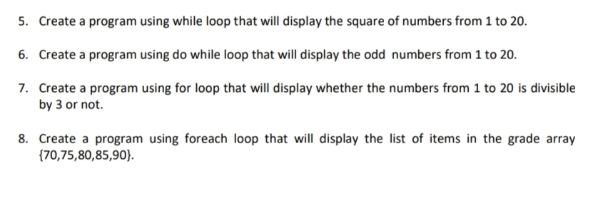 5. Create a program using while loop that will display the square of numbers from 1 to 20.
6. Create a program using do while loop that will display the odd numbers from 1 to 20.
7. Create a program using for loop that will display whether the numbers from 1 to 20 is divisible
by 3 or not.
8. Create a program using foreach loop that will display the list of items in the grade array
{70,75,80,85,90}.