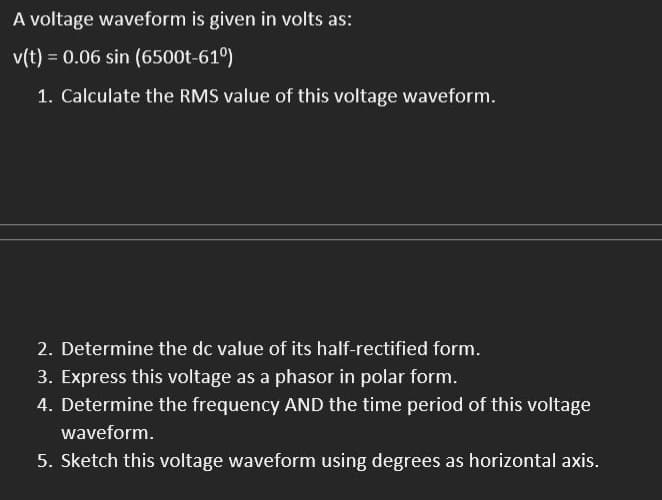 A voltage waveform is given in volts as:
v(t) = 0.06 sin (6500t-61⁰)
1. Calculate the RMS value of this voltage waveform.
2. Determine the dc value of its half-rectified form.
3. Express this voltage as a phasor in polar form.
4. Determine the frequency AND the time period of this voltage
waveform.
5. Sketch this voltage waveform using degrees as horizontal axis.