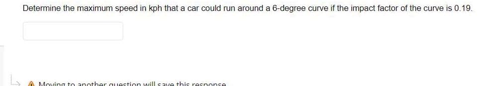 Determine the maximum speed in kph that a car could run around a 6-degree curve if the impact factor of the curve is 0.19.
A Moving to another question will save this response