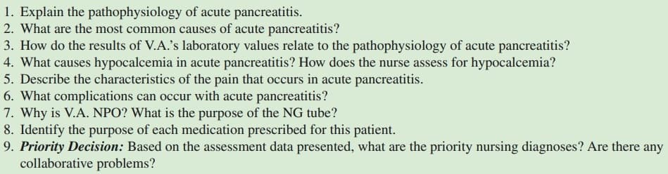 1. Explain the pathophysiology of acute pancreatitis.
2. What are the most common causes of acute pancreatitis?
3. How do the results of V.A.'s laboratory values relate to the pathophysiology of acute pancreatitis?
4. What causes hypocalcemia in acute pancreatitis? How does the nurse assess for hypocalcemia?
5. Describe the characteristics of the pain that occurs in acute pancreatitis.
6. What complications can occur with acute pancreatitis?
7. Why is V.A. NPO? What is the purpose of the NG tube?
8. Identify the purpose of each medication prescribed for this patient.
9. Priority Decision: Based on the assessment data presented, what are the priority nursing diagnoses? Are there any
collaborative problems?