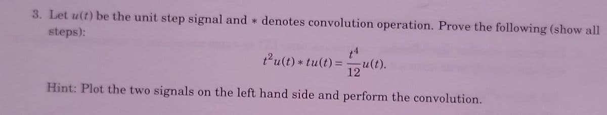 3. Let u(t) be the unit step signal and denotes convolution operation. Prove the following (show all
steps):
14
t²u(t) * tu(t) == u(t).
12
Hint: Plot the two signals on the left hand side and perform the convolution.