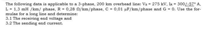 -
The following data is applicable to a 3-phase, 200 km overhead line: Vs 275 kV, IR = 300/-57° A,
L = 1,3 mH /km/ phase, R = 0,28 2/km/phase, C = 0,01 μF/km/phase and G= 0. Use the for-
mulae for a long line and determine:
3.1 The receiving end voltage and
3.2 The sending end current.