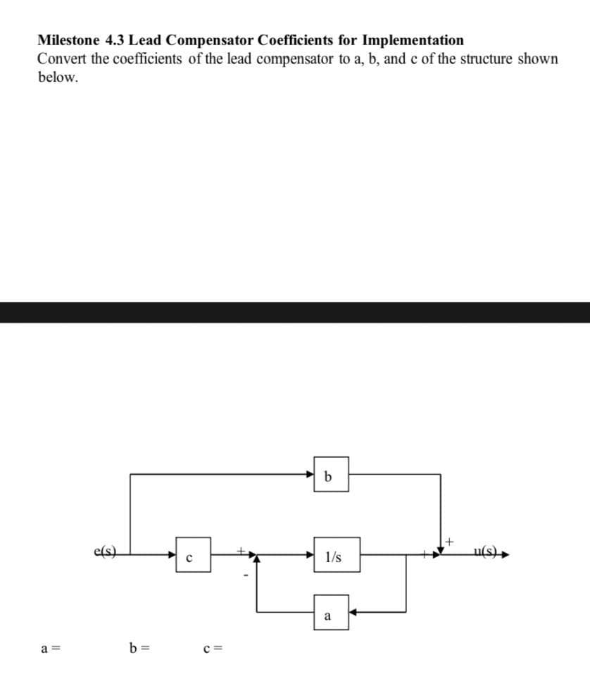 Milestone 4.3 Lead Compensator Coefficients for Implementation
Convert the coefficients of the lead compensator to a, b, and c of the structure shown
below.
a=
e(s)
b=
с
b
1/s
a
u(s)