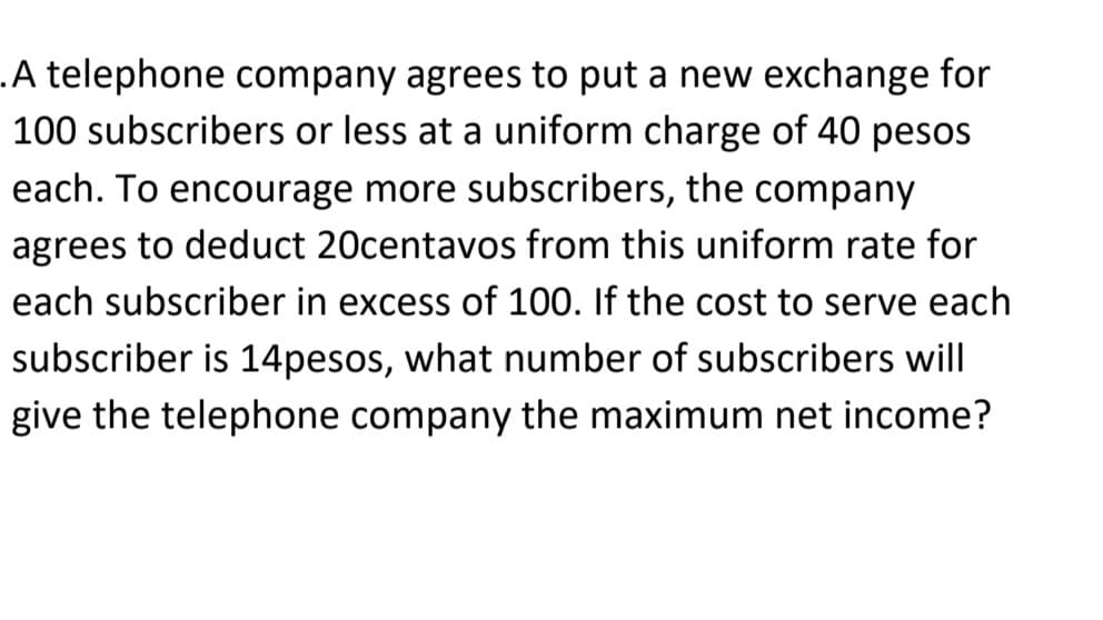 .A telephone company agrees to put a new exchange for
100 subscribers or less at a uniform charge of 40 pesos
each. To encourage more subscribers, the company
agrees to deduct 20centavos from this uniform rate for
each subscriber in excess of 100. If the cost to serve each
subscriber is 14pesos, what number of subscribers will
give the telephone company the maximum net income?