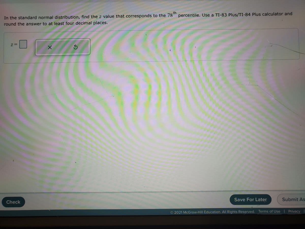 th
In the standard normal distribution, find the z value that corresponds to the 78°" percentile. Use a TI-83 Plus/TI-84 Plus calculator and
round the answer to at least four decimal places.
z=
Save For Later
Submit As
Check
O 2021 McGraw-Hill Education. All Rights Reserved. Terms of Use
Privacy
