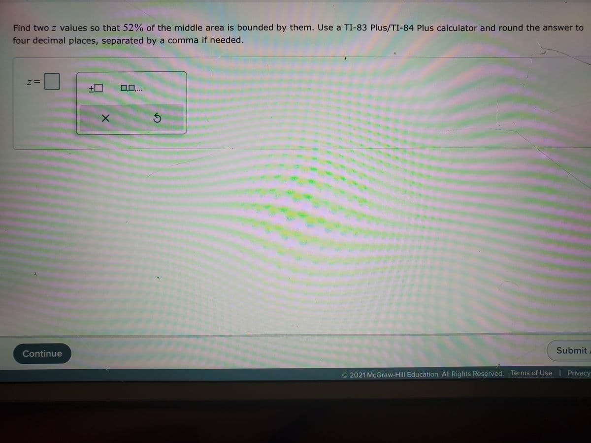 Find two z values so that 52% of the middle area is bounded by them. Use a TI-83 Plus/TI-84 Plus calculator and round the answer to
four decimal places, separated by a comma if needed.
+0
0,0,..
Continue
Submit
O 2021 McGraw-Hill Education. All Rights Reserved. Terms of Use
Privacy
