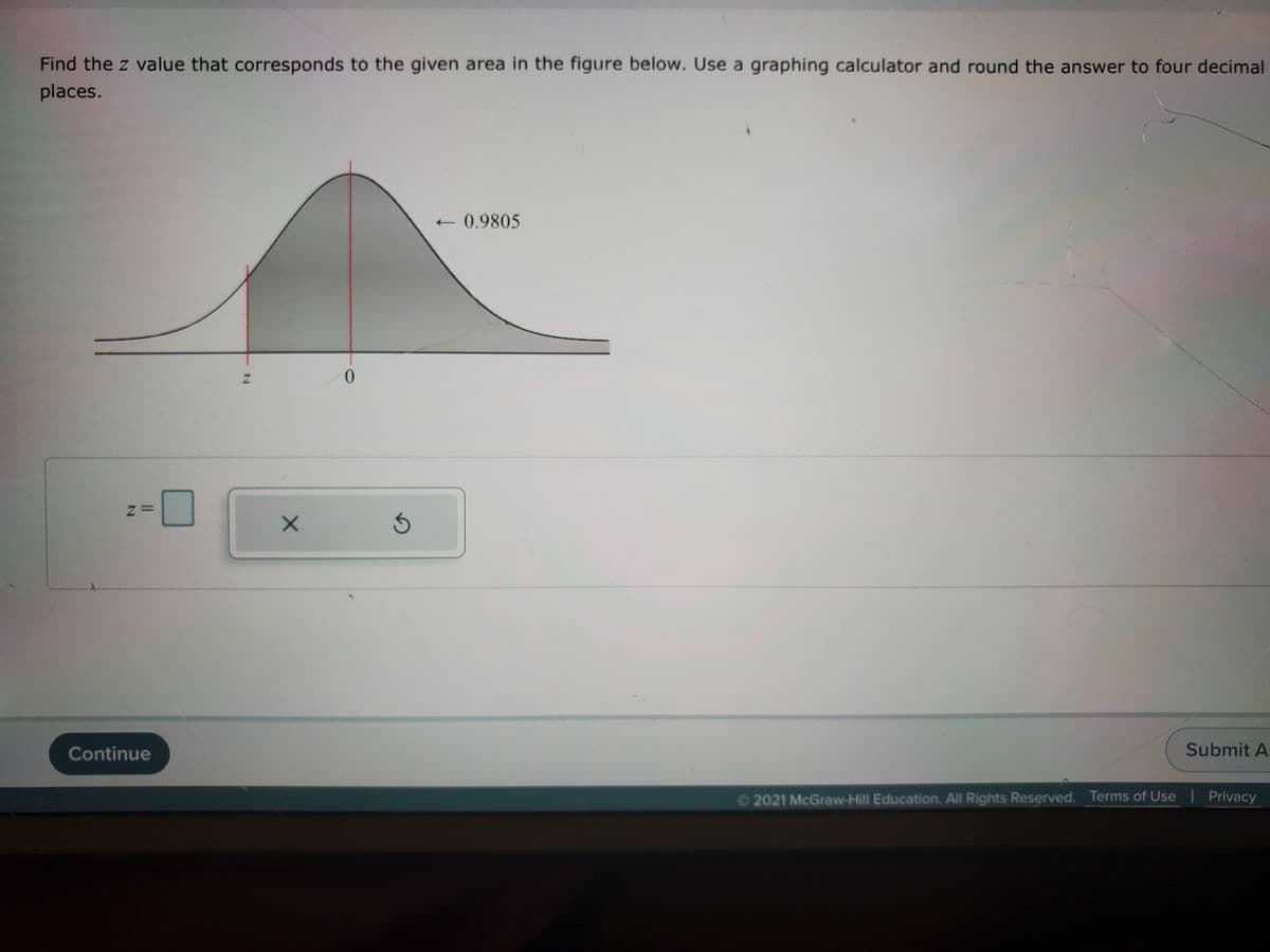 Find the z value that corresponds to the given area in the figure below. Use a graphing calculator and round the answer to four decimal
places.
0.9805
0.
Continue
Submit A
©2021 McGraw-Hill Education. All Rights Reserved. Terms of Use | Privacy
