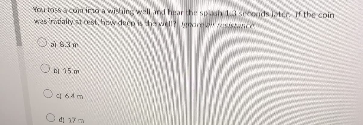 You toss a coin into a wishing well and hear the splash 1.3 seconds later. If the coin
was initially at rest, how deep is the well? Ignore air resistance.
a) 8.3 m
b) 15 m
c) 6.4 m
d) 17 m