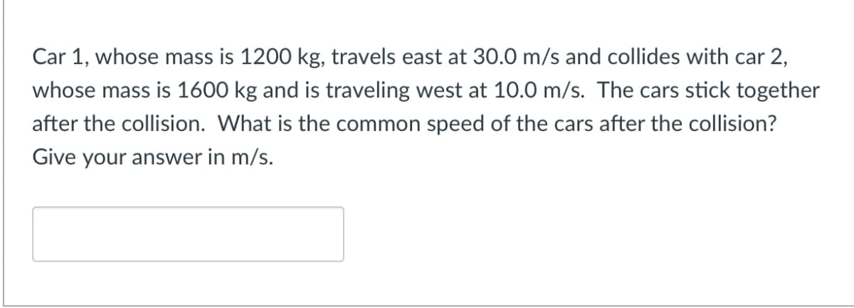 Car 1, whose mass is 1200 kg, travels east at 30.0 m/s and collides with car 2,
whose mass is 1600 kg and is traveling west at 10.0 m/s. The cars stick together
after the collision. What is the common speed of the cars after the collision?
Give your answer in m/s.