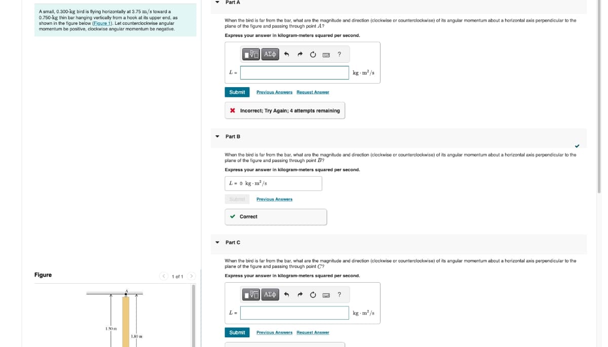 A small, 0.300-kg bird is flying horizontally at 3.75 m/s toward a
0.750-kg thin bar hanging vertically from a hook at its upper end, as
shown in the figure below (Figure 1). Let counterclockwise angular
momentum be positive, clockwise angular momentum be negative.
Part A
When the bird is far from the bar, what are the magnitude and direction (clockwise or counterclockwise) of its angular momentum about a horizontal axis perpendicular to the
plane of the figure and passing through point A?
Express your answer in kilogram-meters squared per second.
Figure
1 of 1
L=
ΑΣΦ
?
Submit Previous Answers Request Answer
* Incorrect; Try Again; 4 attempts remaining
Part B
kg-m²/s
When the bird is far from the bar, what are the magnitude and direction (clockwise or counterclockwise) of its angular momentum about a horizontal axis perpendicular to the
plane of the figure and passing through point B?
Express your answer in kilogram-meters squared per second.
L = 0 kg-m²/s
Submit
Previous Answers
Part C
Correct
When the bird is far from the bar, what are the magnitude and direction (clockwise or counterclockwise) of its angular momentum about a horizontal axis perpendicular to the
plane of the figure and passing through point C'?
Express your answer in kilogram-meters squared per second.
L =
ΜΕ ΑΣΦ
Submit
Previous Answers Request Answer
?
kg-m²/s