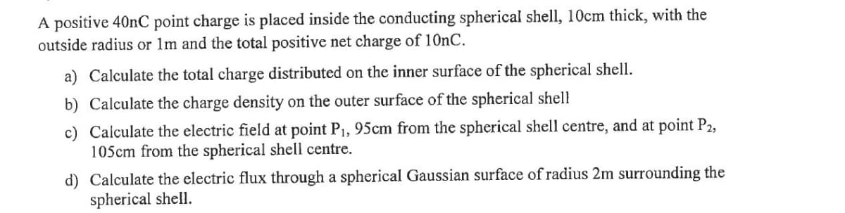 A positive 40nC point charge is placed inside the conducting spherical shell, 10cm thick, with the
outside radius or 1m and the total positive net charge of 10nC.
a) Calculate the total charge distributed on the inner surface of the spherical shell.
b) Calculate the charge density on the outer surface of the spherical shell
c) Calculate the electric field at point P₁, 95cm from the spherical shell centre, and at point P2,
105cm from the spherical shell centre.
d) Calculate the electric flux through a spherical Gaussian surface of radius 2m surrounding the
spherical shell.