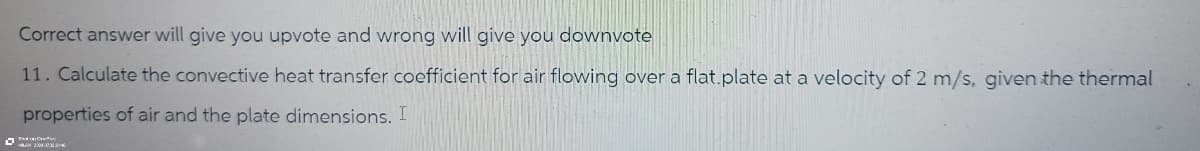 Correct answer will give you upvote and wrong will give you downvote
11. Calculate the convective heat transfer coefficient for air flowing over a flat.plate at a velocity of 2 m/s, given the thermal
properties of air and the plate dimensions. I
300030