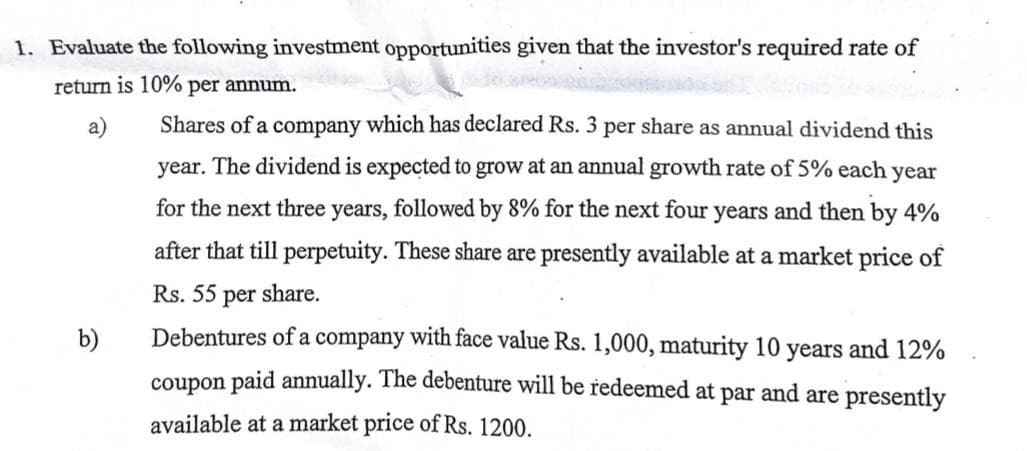 1. Evaluate the following investment opportunities given that the investor's required rate of
return is 10% per annum.
b)
Shares of a company which has declared Rs. 3 per share as annual dividend this
year. The dividend is expected to grow at an annual growth rate of 5% each year
for the next three years, followed by 8% for the next four years and then by 4%
after that till perpetuity. These share are presently available at a market price of
Rs. 55 per share.
Debentures of a company with face value Rs. 1,000, maturity 10 years and 12%
coupon paid annually. The debenture will be redeemed at par and are presently
available at a market price of Rs. 1200.