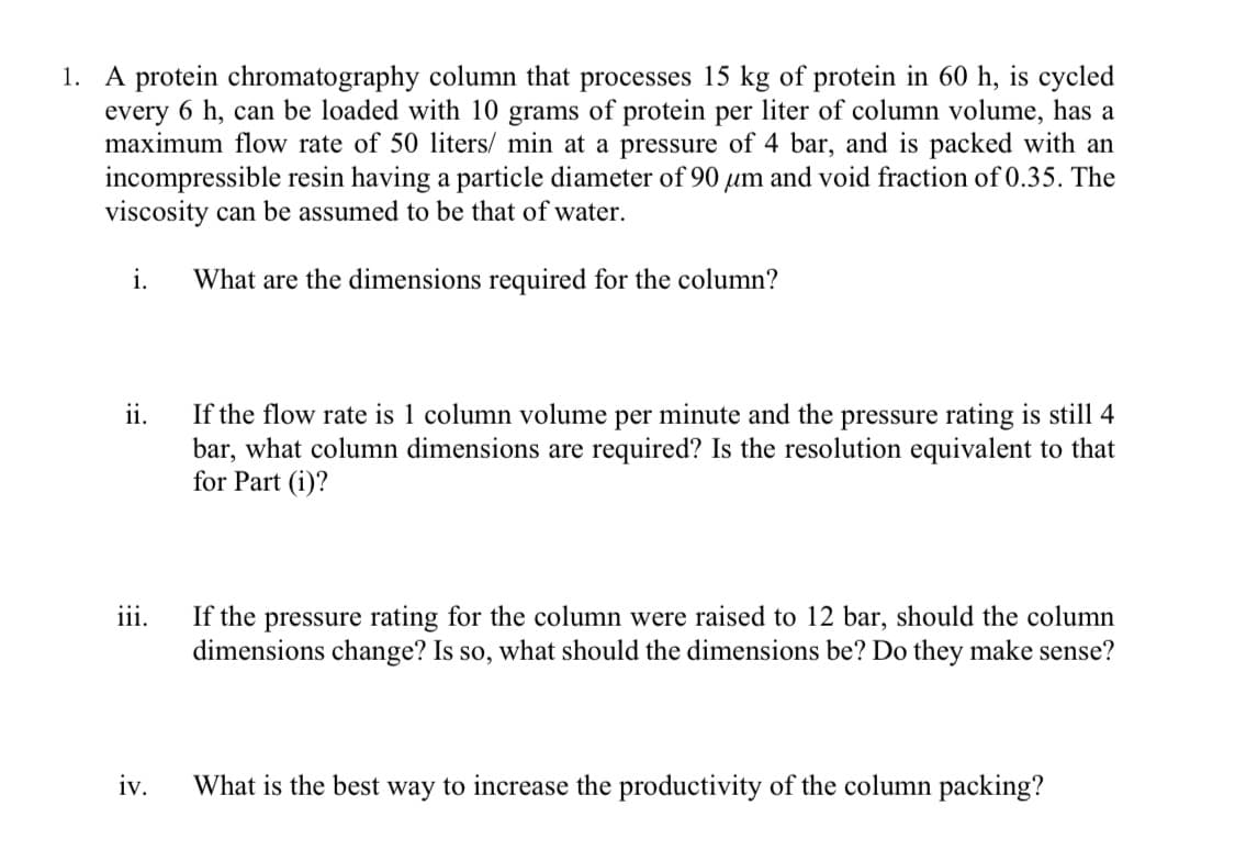 1. A protein chromatography column that processes 15 kg of protein in 60 h, is cycled
every 6 h, can be loaded with 10 grams of protein per liter of column volume, has a
maximum flow rate of 50 liters/ min at a pressure of 4 bar, and is packed with an
incompressible resin having a particle diameter of 90 μum and void fraction of 0.35. The
viscosity can be assumed to be that of water.
i.
What are the dimensions required for the column?
ii.
If the flow rate is 1 column volume per minute and the pressure rating is still 4
bar, what column dimensions are required? Is the resolution equivalent to that
for Part (i)?
111.
If the pressure rating for the column were raised to 12 bar, should the column
dimensions change? Is so, what should the dimensions be? Do they make sense?
iv.
What is the best way to increase the productivity of the column packing?