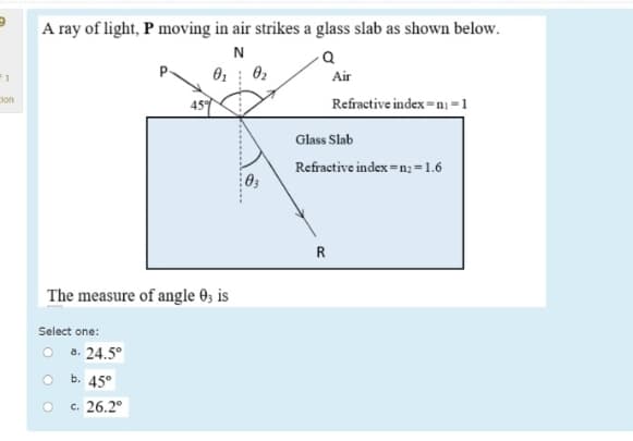 A ray of light, P moving in air strikes a glass slab as shown below.
N
F1
P.
Air
Refractive index =n =1
lon
459
Glass Slab
Refractive index =n; =1.6
R
The measure of angle 0, is
Select one:
O a. 24.5°
b. 45°
c. 26.2°
