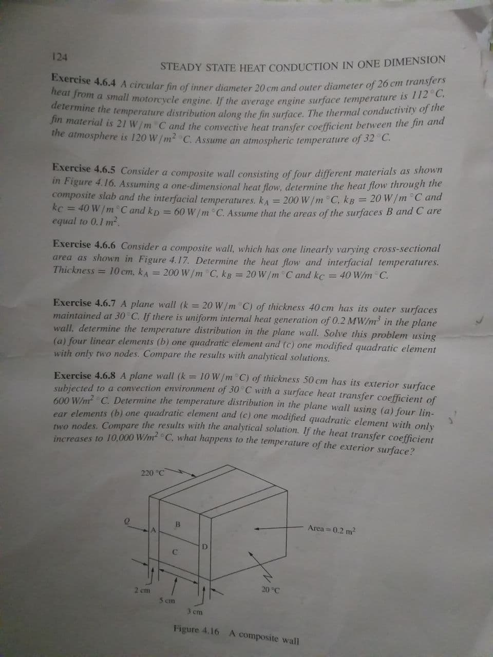 determine the temperature distribution along the fin surface. The thermal conductivity of the
heat from a small motorcycle engine. If the average engine surface temperature is 112°C,
Exercise 4.6.4 A circular fin of inner diameter 20 cm and outer diameter of 26 cm transfers
124
STEADY STATE HEAT CONDUCTION IN ONE DIMENSION
n material is 21 W/m C and the convective heat transfer coefficient between the fin and
the atmosphere is 120 W/m2 C. Assume an atmospheric temperature of 32 C.
Exercise 4.6.5 Consider a composite wall consisting of four different materials as shown
in Figure 4.16. Assuming a one-dimensional heat flow, determine the heat flow through the
composite slab and the interfacial temperatures. kA = 200 W/m °C, kB = 20 W/m°C and
kc = 40 W/m °C and kp =60 W/m °C. Assume that the areas of the surfaces B anda C are
equal to 0.1 m2.
Exercise 4.6.6 Consider a composite wall, which has one linearly varying cross-sectional
area as shown in Figure 4.17. Determine the heat flow and interfacial temperatures.
Thickness = 10 cm, kA = 200 W/m C, kg = 20 W/m C and kc = 40 W/hm C.
Exercise 4.6.7 A plane wall (k = 20 W/m C) of thickness 40 cm has its outer surfaces
maintained at 30 C. If there is uniform internal heat generation of 0.2 MW/m' in the plane
wall, determine the temperature distribution in the plane wall. Solve this problem using
(a) four linear elements (b) one quadratic element and (c) one modified quadratic element
with only two nodes. Compare the results with analytical solutions.
Exercise 4.6.8 A plane wall (k = 10 W/m C) of thickness 50 cm has its exterior surface
subiected to a convection environment of 30 C with a surface heat transfer coefficient of
600 W/n? C. Determine the temperature distribution in the plane wall using (a) four lin-
ear elements (b) one quadratic element and (c) one modified quadratic element with only
O nodes. Compare the results with the analytical solution. If the heat transfer coefficient
increases to 10,000 W/m C, what happens to the temperature of the exterior surface2
220 °C
Area = 0.2 m2
2 cm
20 °C
5 cm
3 cm
Figure 4.16 A composite wall
