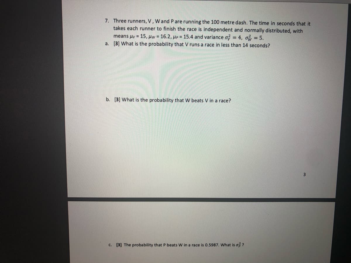 7. Three runners, V, W and P are running the 100 metre dash. The time in seconds that it
takes each runner to finish the race is independent and normally distributed, with
means uv = 15, uw = 16.2, up = 15.4 and variance o? = 4, oi, = 5.
a. [3] What is the probability that V runs a race in less than 14 seconds?
b. [3] What is the probability that W beats V in a race?
3
C. [3] The probability that P beats W in a race is 0.5987. What is of ?
