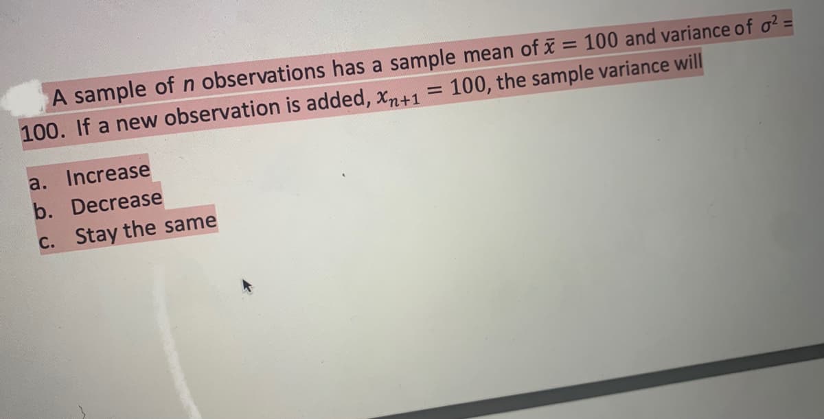 A sample ofn observations has a sample mean of x = 100 and variance of o?
100. If a new observation is added, xn+1
%3D
100, the sample variance will
a. Increase
b. Decrease
C. Stay the same
