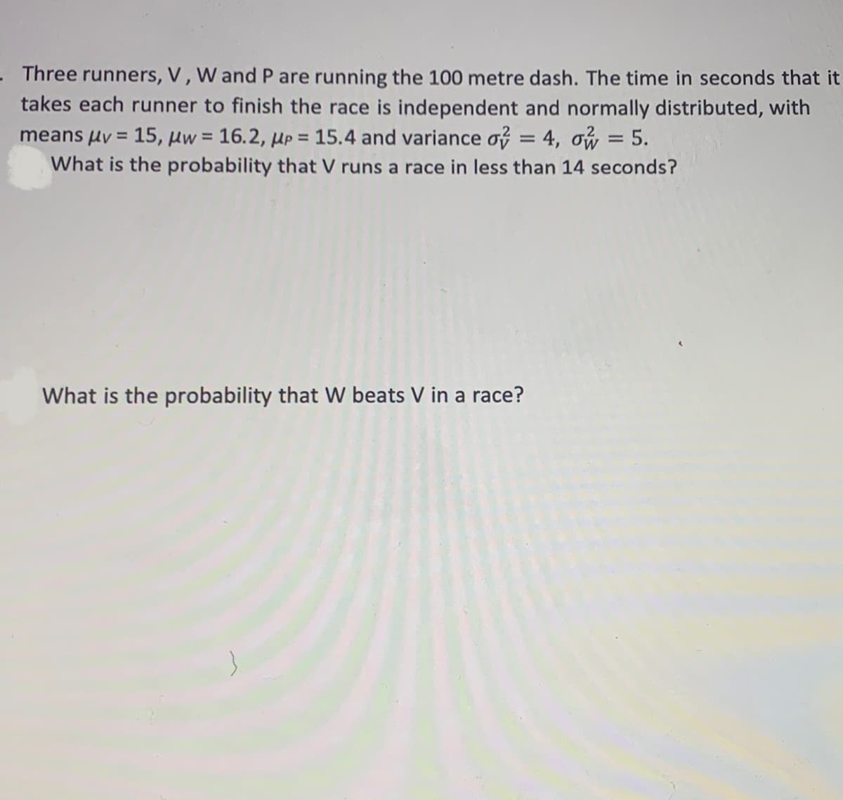 - Three runners, V, W and P are running the 100 metre dash. The time in seconds that it
takes each runner to finish the race is independent and normally distributed, with
means µv = 15, µw = 16.2, µp = 15.4 and variance of = 4, ow = 5.
What is the probability that V runs a race in less than 14 seconds?
%3D
%3D
What is the probability that Ww beats V in a race?
