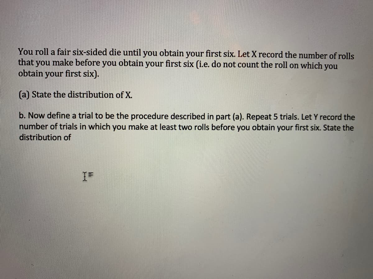 You roll a fair six-sided die until you obtain your first six. Let X record the number of rolls
that you make before you obtain your first six (i.e. do not count the roll on which you
obtain your first six).
(a) State the distribution of X.
b. Now define a trial to be the procedure described in part (a). Repeat 5 trials. Let Y record the
number of trials in which you make at least two rolls before you obtain your first six. State the
distribution of
