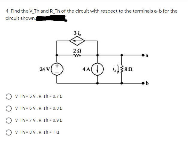 4. Find the V_Th and R_Th of the circuit with respect to the terminals a-b for the
circuit shown.
3i,
24 V
4 A
O V-Th = 5 V,R_Th = 0.7 Q
O V.Th = 6 V, R_Th = 0.8 0
O V-Th = 7 V,R_Th = 0.9 0
O V_Th = 8 V , R_Th = 1 0
